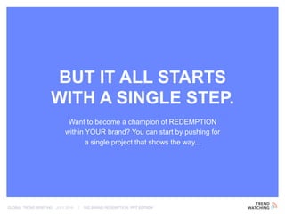 GLOBAL TREND BRIEFING · JULY 2016 | BIG BRAND REDEMPTION: PPT EDITION
Want to become a champion of REDEMPTION
within YOUR brand? You can start by pushing for
a single project that shows the way...
BUT IT ALL STARTS
WITH A SINGLE STEP.
 