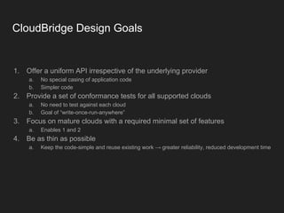 CloudBridge Design Goals
1. Offer a uniform API irrespective of the underlying provider
a. No special casing of application code
b. Simpler code
2. Provide a set of conformance tests for all supported clouds
a. No need to test against each cloud
b. Goal of “write-once-run-anywhere”
3. Focus on mature clouds with a required minimal set of features
a. Enables 1 and 2
4. Be as thin as possible
a. Keep the code-simple and reuse existing work ⟶ greater reliability, reduced development time
 
