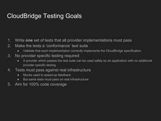 CloudBridge Testing Goals
1. Write one set of tests that all provider implementations must pass
2. Make the tests a ‘conformance’ test suite
● Validate that each implementation correctly implements the CloudBridge specification
3. No provider specific testing required
● A provider which passes the test suite can be used safely by an application with no additional
provider specific testing
4. Tests must pass against real infrastructure
● Mocks used to speed-up feedback
● But same tests must pass on real infrastructure
5. Aim for 100% code coverage
 