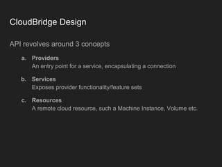 CloudBridge Design
API revolves around 3 concepts
a. Providers
An entry point for a service, encapsulating a connection
b. Services
Exposes provider functionality/feature sets
c. Resources
A remote cloud resource, such a Machine Instance, Volume etc.
 