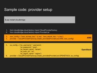 Sample code: provider setup
$ pip install cloudbridge
1. from cloudbridge.cloud.factory import CloudProviderFactory
2. from cloudbridge.cloud.factory import ProviderList
3. aws_config = {'aws_access_key': 'a_key', 'aws_secret_key': 's_key')
4. provider = CloudProviderFactory().create_provider(ProviderList.AWS, aws_config)
5. os_config = {'os_username': 'username',
'os_password': 'pwd',
'os_tenant_name': 'tenant',
'os_auth_url': 'url',
'os_region_name': 'region'}
6. provider = CloudProviderFactory().create_provider(ProviderList.OPENSTACK, os_config)
OpenStack
AWS
 