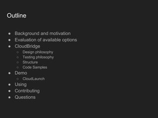 Outline
● Background and motivation
● Evaluation of available options
● CloudBridge
○ Design philosophy
○ Testing philosophy
○ Structure
○ Code Samples
● Demo
○ CloudLaunch
● Using
● Contributing
● Questions
 