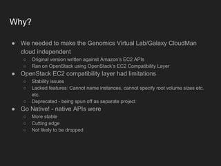 Why?
● We needed to make the Genomics Virtual Lab/Galaxy CloudMan
cloud independent
○ Original version written against Amazon’s EC2 APIs
○ Ran on OpenStack using OpenStack’s EC2 Compatibility Layer
● OpenStack EC2 compatibility layer had limitations
○ Stability issues
○ Lacked features: Cannot name instances, cannot specify root volume sizes etc.
etc.
○ Deprecated - being spun off as separate project
● Go Native! - native APIs were
○ More stable
○ Cutting edge
○ Not likely to be dropped
 