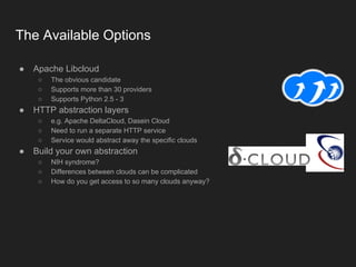 The Available Options
● Apache Libcloud
○ The obvious candidate
○ Supports more than 30 providers
○ Supports Python 2.5 - 3
● HTTP abstraction layers
○ e.g. Apache DeltaCloud, Dasein Cloud
○ Need to run a separate HTTP service
○ Service would abstract away the specific clouds
● Build your own abstraction
○ NIH syndrome?
○ Differences between clouds can be complicated
○ How do you get access to so many clouds anyway?
 
