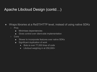 Apache Libcloud Design (contd…)
● Wraps libraries at a ReST/HTTP level, instead of using native SDKs
○ Pros
■ Minimises dependencies
■ Gives control over client-side implementation
○ Cons
■ Slower to incorporate features over native SDKs
■ Significant duplication of work
● Boto is over 77,000 lines of code
● Libcloud weighing in at 250,000+
 