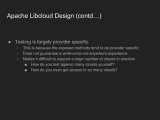 Apache Libcloud Design (contd…)
● Testing is largely provider specific
○ This is because the exposed methods tend to be provider specific
○ Does not guarantee a write-once-run-anywhere experience
○ Makes it difficult to support a large number of clouds in practice
■ How do you test against many clouds yourself?
■ How do you even get access to so many clouds?
 