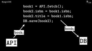 /16@yegor256 9
API DB
book1
book2
book1 = API.fetch();
book2.isbn = book1.isbn;
book2.title = book1.isbn;
DB.save(book2);
 