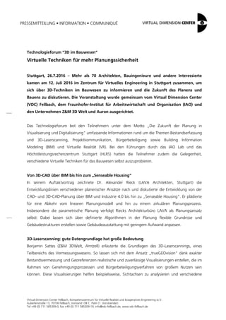 PRESSEMITTEILUNG • INFORMATION • COMMUNIQUÉ
Virtual Dimension Center Fellbach, Kompetenzzentrum für Virtuelle Realität und Kooperatives Engineering w.V.
Auberlenstraße 13, 70736 Fellbach, Vorstand: OB C. Palm (1. Vorsitzender)
Tel +49 (0) 711 585309-0, Fax +49 (0) 711 585309-19, info@vdc-fellbach.de, www.vdc-fellbach.de
Technologieforum “3D im Bauwesen”
Virtuelle Techniken für mehr Planungssicherheit
Stuttgart, 26.7.2016 – Mehr als 70 Architekten, Bauingenieure und andere Interessierte
kamen am 12. Juli 2016 im Zentrum für Virtuelles Engineering in Stuttgart zusammen, um
sich über 3D-Techniken im Bauwesen zu informieren und die Zukunft des Planens und
Bauens zu diskutieren. Die Veranstaltung wurde gemeinsam vom Virtual Dimension Center
(VDC) Fellbach, dem Fraunhofer-Institut für Arbeitswirtschaft und Organisation (IAO) und
den Unternehmen Z&M 3D Welt und Auron ausgerichtet.
Das Technologieforum bot den Teilnehmern unter dem Motto „Die Zukunft der Planung in
Visualisierung und Digitalisierung“ umfassende Informationen rund um die Themen Bestandserfassung
und 3D-Laserscanning, Projektkommunikation, Bürgerbeteiligung sowie Building Information
Modeling (BIM) und Virtuelle Realität (VR). Bei den Führungen durch das IAO Lab und das
Höchstleistungsrechenzentrum Stuttgart (HLRS) hatten die Teilnehmer zudem die Gelegenheit,
verschiedene Virtuelle Techniken für das Bauwesen selbst auszuprobieren.
Von 3D-CAD über BIM bis hin zum „Senseable Housing“
In seinem Auftaktvortrag zeichnete Dr. Alexander Rieck (LAVA Architekten, Stuttgart) die
Entwicklungslinien verschiedener planerischer Ansätze nach und diskutierte die Entwicklung von der
CAD- und 3D-CAD-Planung über BIM und Industrie 4.0 bis hin zu „Senseable Housing“. Er plädierte
für eine Abkehr vom linearen Planungsmodell und hin zu einem zirkulären Planungsprozess.
Insbesondere die parametrische Planung verfolgt Riecks Architekturbüro LAVA als Planungsansatz
selbst: Dabei lassen sich über definierte Algorithmen in der Planung flexible Grundrisse und
Gebäudestrukturen erstellen sowie Gebäudeausstattung mit geringem Aufwand anpassen.
3D-Laserscanning: gute Datengrundlage hat große Bedeutung
Benjamin Sattes (Z&M 3DWelt, Amtzell) erläuterte die Grundlagen des 3D-Laserscannings, eines
Teilbereichs des Vermessungswesens. So lassen sich mit dem Ansatz „trueGEOvision“ dank exakter
Bestandsvermessung und Georeferenzen realistische und zuverlässige Visualisierungen erstellen, die im
Rahmen von Genehmigungsprozessen und Bürgerbeteiligungsverfahren von großem Nutzen sein
können. Diese Visualisierungen helfen beispielsweise, Sichtachsen zu analysieren und verschiedene
 