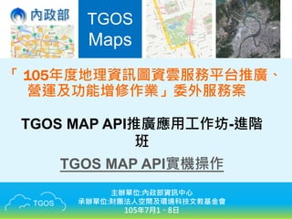 TGOS
TGOS
Maps
「 105年度地理資訊圖資雲服務平台推廣、
營運及功能增修作業」委外服務案
TGOS MAP API推廣應用工作坊-進階
班
TGOS MAP API實機操作
主辦單位:內政部資訊中心
承辦單位:財團法人空間及環境科技文教基金會
105年7月1、8日
 