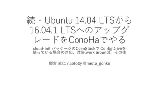 続・Ubuntu  14.04  LTSから
16.04.1  LTSへのアップグ
レードをConoHaでやる
cloud-‑init パッケージのOpenStackで ConfigDriveを
使っている場合の対応、対策(work  around)、その後
郷古 直仁 naototty @naoto_̲gohko
 
