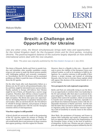 The desire of Brussels, Berlin and Paris to punish Lon-
don and intimidate other possible candidates consid-
ering an exit seems to make the Brexit process painful,
with challenging political and economic consequenc-
es. Nevertheless, the EU-UK divorce and its associated
problems are likely to push the issue of Ukraine further
down the EU agenda.
On the other hand, after such depreciative failure as a
Britain exit, the EU and its self-proclaimed leaders, Ber-
lin and Paris, might be interested in new success stories.
Hardly anybody in Europe still believes that Ukraine
might be one of them, yet Brussels has a narrow range
of options. Therefore, Kyiv still has a chance to peak the
EU’s interest, if it dares to implement real reforms and
fight corruption. The Brexit also opens new opportuni-
ties for developing bilateral co-operation between Kyiv
and London. After an exit from the EU, the UK will have
to rebuild its foreign relations; and prospects of deeper
economic and political ties with the non-EU European
countries will be of vital importance.
Visa-free regime is still possible
A Brexit should not necessarily result in the postponing
of the EU visa-free regime for citizens of Ukraine. Of
course, the EU needs to maintain unity now and Brus-
sels would hardly dare to put pressure on those countries
that oppose granting a visa-free regime for Ukraine.
However, there is a flipside to this coin – Brussels will
seek to prove the viability of the European Union even
without London, as well as its readiness to fulfil its ob-
ligations. So, a positive outcome is still possible if Kyiv
chooses a proper strategy, and instead of criticising
Brussels, does its best to convince those capitals which
still oppose this decision of the mutual benefit of a vi-
sa-free regime.
New prospects for sub-regional cooperation
Berlin and Paris are awkwardly trying to use the Brex-
it as an opportunity to reinforce their own leadership in
the EU and untimely offer their plan to accelerate Euro-
pean integration. This has caused some concern in the
capitals of the eastern EU members, which are not ready
to transfer more sovereignty to Brussels, especially in a
post-Brexit less balanced European Union with the in-
disputable dominance of Berlin and Paris. And the fact
that the latter does not tend to admit their own mistakes
in migration policy has led to further concerns regard-
ing a lack of sensitivity to security issues in the eastern
members.
Most likely, the persistence of Germany and France to
impose their leadership and model of integration will
have an opposite effect and lead to the fragmentation of
the European Union, at best, in the form of multi-lev-
el integration. In this case, Ukraine may get a chance to
join sub-regional integration projects initiated by the EU
Brexit: a Challenge and
Opportunity for Ukraine
Like any other crisis, the Brexit simultaneously brings both risks and opportunities –
for the United Kingdom itself, for the European Union and for third parties, including
Ukraine. The positive/negative balance of the outcome largely depends on how skilfully
international actors deal with the new situation.
Note: This piece was originally published by the New Eastern Europe on 1 July 2016.
July 2016
COMMENTMaksym Khylko
EESRI
www.eesri.org
 