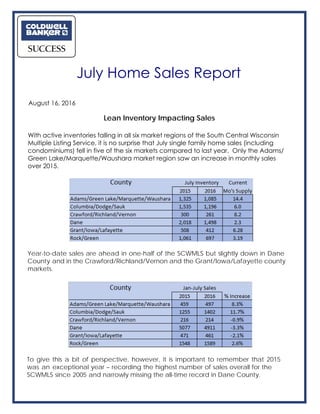 Lean Inventory Impacting Sales
With active inventories falling in all six market regions of the South Central Wisconsin
Multiple Listing Service, it is no surprise that July single family home sales (including
condominiums) fell in five of the six markets compared to last year. Only the Adams/
Green Lake/Marquette/Waushara market region saw an increase in monthly sales
over 2015.
Year-to-date sales are ahead in one-half of the SCWMLS but slightly down in Dane
County and in the Crawford/Richland/Vernon and the Grant/Iowa/Lafayette county
markets.
To give this a bit of perspective, however, it is important to remember that 2015
was an exceptional year – recording the highest number of sales overall for the
SCWMLS since 2005 and narrowly missing the all-time record in Dane County.
July Home Sales Report
August 16, 2016
 