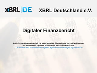 XBRL Deutschland e.V.
Digitaler Finanzbericht
Initiative der Finanzwirtschaft zur elektronischen Bilanzabgabe durch Kreditnehmer
im Rahmen des digitalen Wandels der deutschen Wirtschaft
– Die Initiative wird im Rahmen der Digitalen Agenda der Bundesregierung unterstützt –
 