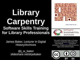 Library
Carpentry
Software Skills Training
for Library Professionals
James Baker, Lecturer in Digital
History/Archives
@j_w_baker
slideshare.net/drjwbaker
This work is licensed under a Creative
Commons Attribution-ShareAlike 4.0
International License. Exceptions:
quotations, embeds from external sources,
logos, and marked images.
 