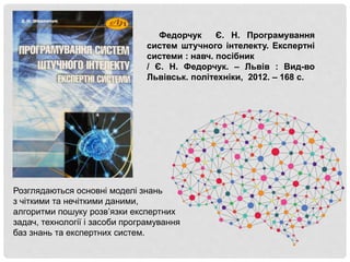 Федорчук Є. Н. Програмування
систем штучного інтелекту. Експертні
системи : навч. посібник
/ Є. Н. Федорчук. – Львів : Вид-во
Львівськ. політехніки, 2012. – 168 с.
Розглядаються основні моделі знань
з чіткими та нечіткими даними,
алгоритми пошуку розв’язки експертних
задач, технології і засоби програмування
баз знань та експертних систем.
 