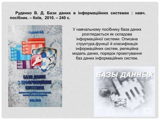Руденко В. Д. Бази даних в інформаційних системах : навч.
посібник. – Київ, 2010. – 240 с.
У навчальному посібнику база даних
розглядається як складова
інформаційної системи. Описана
структура,функції й класифікація
інформаційних систем, реляційна
модель даних, порядок проектування
баз даних інформаційних систем.
 