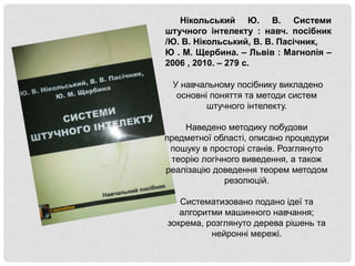 Нікольський Ю. В. Системи
штучного інтелекту : навч. посібник
/Ю. В. Нікольський, В. В. Пасічник,
Ю . М. Щербина. – Львів : Магнолія –
2006 , 2010. – 279 с.
У навчальному посібнику викладено
основні поняття та методи систем
штучного інтелекту.
Наведено методику побудови
предметної області, описано процедури
пошуку в просторі станів. Розглянуто
теорію логічного виведення, а також
реалізацію доведення теорем методом
резолюцій.
Систематизовано подано ідеї та
алгоритми машинного навчання;
зокрема, розглянуто дерева рішень та
нейронні мережі.
 
