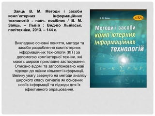 Заяць В. М. Методи і засоби
комп’ютерних інформаційних
технологій : навч. посібник / В. М.
Заяць. – Львів : Вид-во Львівськ.
політехніки, 2013. – 144 с.
Викладено основні поняття, методи та
засоби розроблення комп’ютерних
інформаційних технологій (КІТ) за
допомогою комп’ютерної техніки, які
мають широке прикладне застосування.
Описано відомі та запропоновано нові
підходи до оцінки кількості інформації.
Велику увагу звернуто на методи аналізу
широкого класу сигналів як основних
носіїв інформації та підходи для їх
ефективного опрацювання.
 