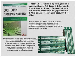 Козак Л. І. Основи програмування :
навч. посібник / Л. І. Козак, І. В. Костюк, С.
П. Стасевич – Львів : Львівський держ.
ін-т новітніх технологій та управління ім.
В. Черновола ; Новий Світ–2000, 2012. –
328 с.
Розглядаються основи алгоритмізації,
методика розробки алгоритмів,
їх застосування, типові алгоритми,
показується зв’язок між графічною
побудовою алгоритму та його
програмним відображенням.
Навчальний посібник містить основні
поняття апаратного, програмного
забезпечення комп’ютерних систем та
операційної системи.
 