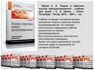 Орлов С. А. Теория и практика
языков программирования : учебник
для вузов / С. А. Орлов. – Санкт-
Петербург : Питер, 2013. – 688 с. : ил.
Учебник посвящен систематическому
изложению теории и практики языков
программирования. Он отражает
классическое содержание учебной
дисциплины по язикам
программирования.
Все сложные вопросы поясняються
законченными примерами.
Кроме того здесь прилагается полный
комплекс задач и упражнений по
узловым вопросам.
 
