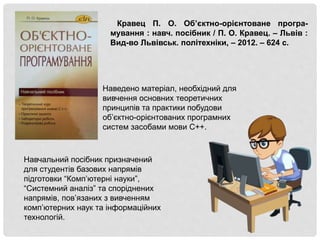 Навчальний посібник призначений
для студентів базових напрямів
підготовки “Комп’ютерні науки”,
“Системний аналіз” та споріднених
напрямів, пов’язаних з вивченням
комп’ютерних наук та інформаційних
технологій.
Наведено матеріал, необхідний для
вивчення основних теоретичних
принципів та практики побудови
об’єктно-орієнтованих програмних
систем засобами мови С++.
Кравец П. О. Об’єктно-орієнтоване програ-
мування : навч. посібник / П. О. Кравец. – Львів :
Вид-во Львівськ. політехніки, – 2012. – 624 с.
 