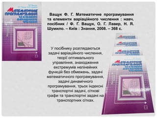 Ващук Ф. Г. Математичне програмування
та елементи варіаційного числення : навч.
посібник / Ф. Г. Ващук, О. Г. Лавер, Н. Я.
Шумило. – Київ : Знання, 2008. – 368 с.
У посібнику розглядаються
задачі варіаційного числення,
теорії оптимального
управління, знаходження
екстремумів нелінейних
функцій без обмежень, задачі
математичного програмування,
задачі динамічного
програмування, трьох індексні
транспортні задачі, сіткові
графи та транспортні задачі на
транспортних сітках.
 
