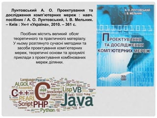 Лунтовський А. О. Проектування та
дослідження комп’ютерних мереж : навч.
посібник / А. О. Лунтовський, І. В. Мельник.
– Київ : Ун-т «Україна», 2010. – 361 с.
Посібник містить великий обсяг
теоретичного та практичного матеріалу.
У ньому розглянуто сучасні методики та
засоби проектування комп’ютерних
мереж, теоретичні основи та зрозумілі
приклади з проектування комбінованих
мереж ділянки.
 