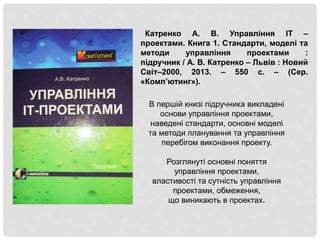 Катренко А. В. Управління IT –
проектами. Книга 1. Стандарти, моделі та
методи управління проектами :
підручник / А. В. Катренко – Львів : Новий
Світ–2000, 2013. – 550 с. – (Сер.
«Комп’ютинг»).
В першій книзі підручника викладені
основи управління проектами,
наведені стандарти, основні моделі
та методи планування та управління
перебігом виконання проекту.
Розглянуті основні поняття
управління проектами,
властивості та сутність управління
проектами, обмеження,
що виникають в проектах.
 