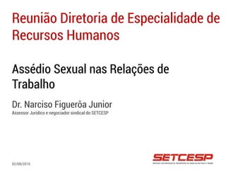 Assédio Sexual nas Relações de
Trabalho
Dr. Narciso Figuerôa Junior
Assessor Jurídico e negociador sindical do SETCESP
Reunião Diretoria de Especialidade de
Recursos Humanos
02/08/2016
 