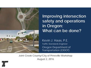 Improving intersection
safety and operations
in Oregon:
What can be done?
Kevin J. Haas, P.E.
Traffic Standards Engineer
Oregon Department of
Transportation (ODOT)
Joint Crook County/City of Prineville Workshop
August 2, 2016
Photos: Google
 