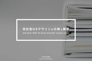 http://www.standardinc.jp
受 託 型 U X デ ザ イ ン の 分 解 と 構 築
2016.08.06 "RIDE" UX Sketch SUMMER Tomohiro Suzuki
 