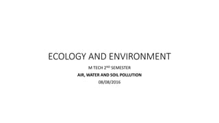 ECOLOGY AND ENVIRONMENT
M TECH 2ND SEMESTER
AIR, WATER AND SOIL POLLUTION
08/08/2016
 