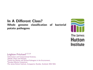 In A Diﬀerent Class?
Whole genome classiﬁcation of bacterial
potato pathogens
Leighton Pritchard1,2,3,4
1
Information and Computational Sciences,
2
Weeds, Pests and Diseases,
3
Centre for Human and Animal Pathogens in the Environment,
4
Dundee Eﬀector Consortium,
The James Hutton Institute, Invergowrie, Dundee, Scotland, DD2 5DA
 