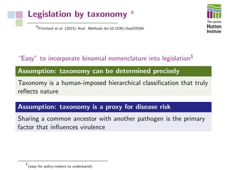 Legislation by taxonomy a
a
Pritchard et al. (2015) Anal. Methods doi:10.1039/c5ay02550h
“Easy” to incorporate binomial nomenclature into legislation1
Assumption: taxonomy can be determined precisely
Taxonomy is a human-imposed hierarchical classiﬁcation that truly
reﬂects nature
Assumption: taxonomy is a proxy for disease risk
Sharing a common ancestor with another pathogen is the primary
factor that inﬂuences virulence
1
(easy for policy-makers to understand)
 