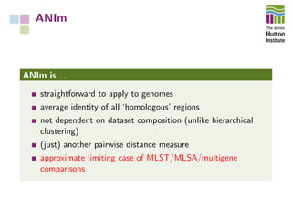 ANIm
ANIm is. . .
straightforward to apply to genomes
average identity of all ‘homologous’ regions
not dependent on dataset composition (unlike hierarchical
clustering)
(just) another pairwise distance measure
approximate limiting case of MLST/MLSA/multigene
comparisons
 