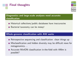 Final thoughts
Diagnostics and large-scale analyses need accurate
classiﬁcation
Historical collections/public databases have inaccuracies
Bacterial taxonomy can be messy!
Whole-genome classiﬁcation with ANI works
Retrospective sequencing and classiﬁcation: clean things up
Misclassiﬁcation and hidden diversity may be diﬃcult news for
metagenomics. . .
Accurate MinION classiﬁcation in-the-ﬁeld with ANIm is
possible?
 
