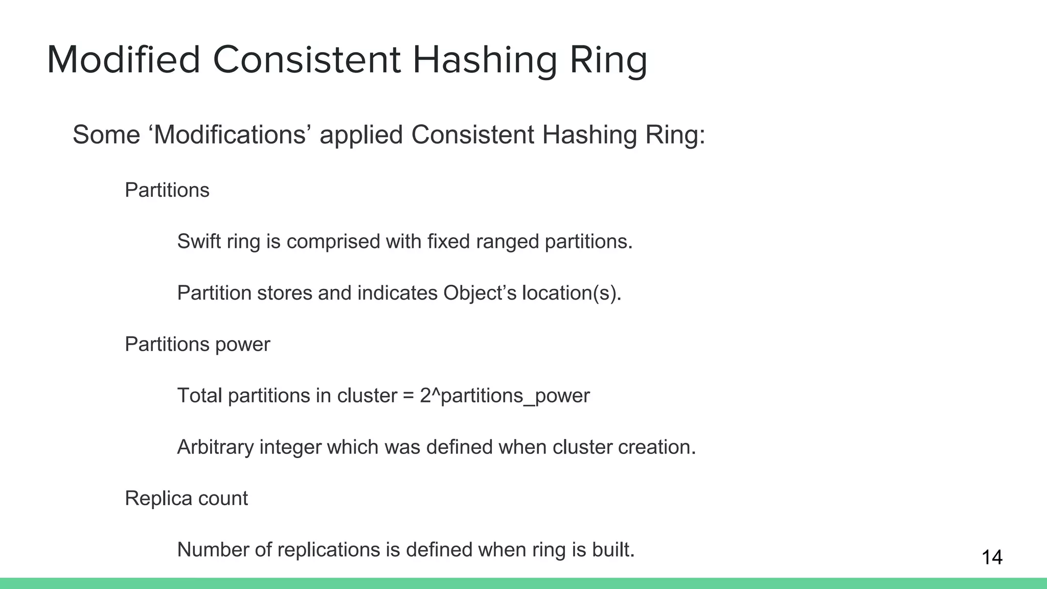 Modified Consistent Hashing Ring
Some ‘Modifications’ applied Consistent Hashing Ring:
Partitions
Swift ring is comprised with fixed ranged partitions.
Partition stores and indicates Object’s location(s).
Partitions power
Total partitions in cluster = 2^partitions_power
Arbitrary integer which was defined when cluster creation.
Replica count
Number of replications is defined when ring is built. 14
 