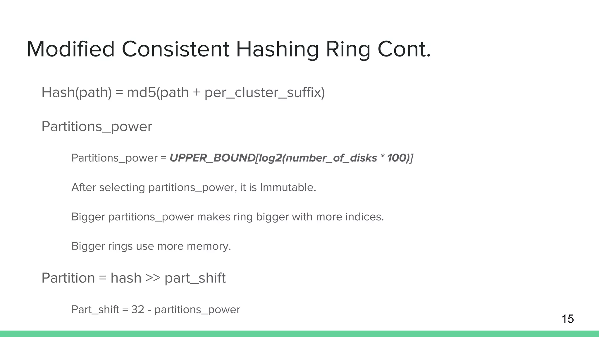 Modified Consistent Hashing Ring Cont.
Hash(path) = md5(path + per_cluster_suffix)
Partitions_power
Partitions_power = UPPER_BOUND[log2(number_of_disks * 100)]
After selecting partitions_power, it is Immutable.
Bigger partitions_power makes ring bigger with more indices.
Bigger rings use more memory.
Partition = hash >> part_shift
Part_shift = 32 - partitions_power
15
 