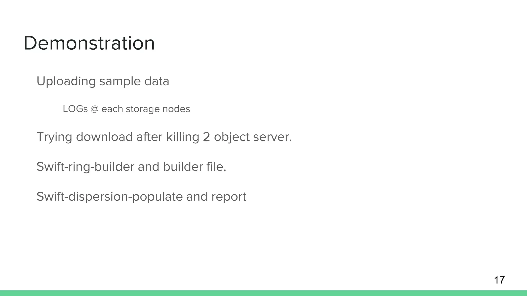 Demonstration
Uploading sample data
LOGs @ each storage nodes
Trying download after killing 2 object server.
Swift-ring-builder and builder file.
Swift-dispersion-populate and report
17
 