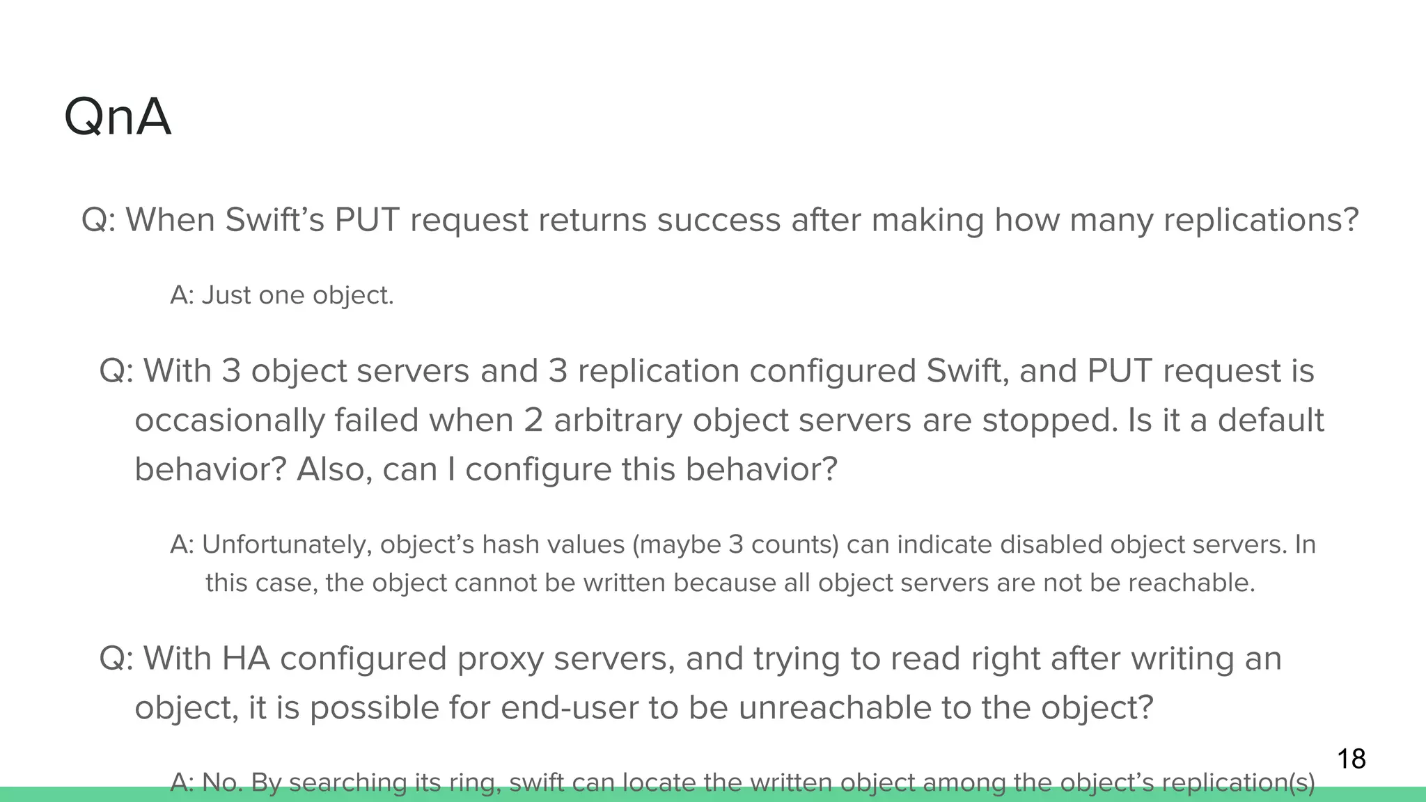 QnA
18
Q: When Swift’s PUT request returns success after making how many replications?
A: Just one object.
Q: With 3 object servers and 3 replication configured Swift, and PUT request is
occasionally failed when 2 arbitrary object servers are stopped. Is it a default
behavior? Also, can I configure this behavior?
A: Unfortunately, object’s hash values (maybe 3 counts) can indicate disabled object servers. In
this case, the object cannot be written because all object servers are not be reachable.
Q: With HA configured proxy servers, and trying to read right after writing an
object, it is possible for end-user to be unreachable to the object?
A: No. By searching its ring, swift can locate the written object among the object’s replication(s)
 
