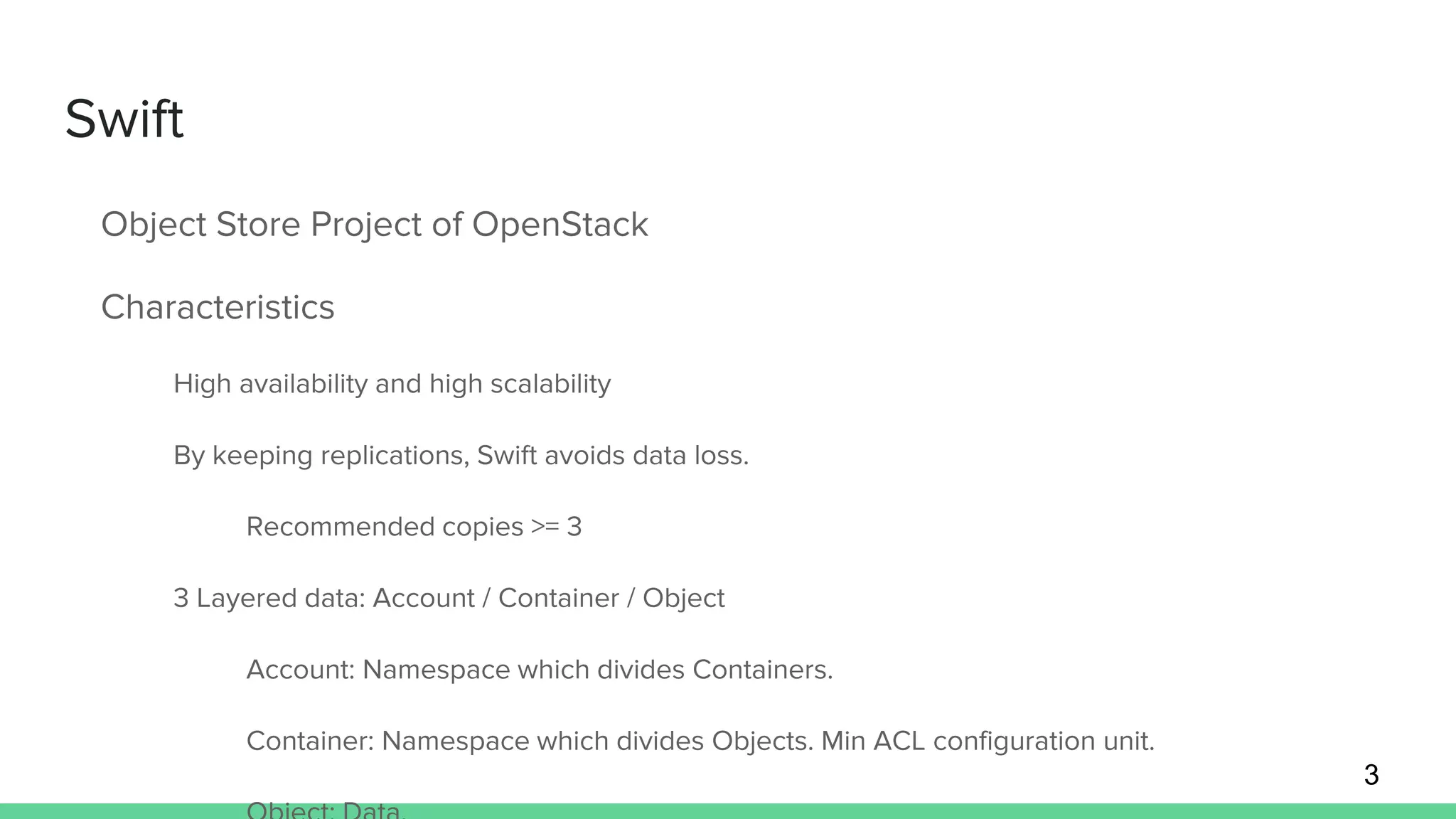 Swift
Object Store Project of OpenStack
Characteristics
High availability and high scalability
By keeping replications, Swift avoids data loss.
Recommended copies >= 3
3 Layered data: Account / Container / Object
Account: Namespace which divides Containers.
Container: Namespace which divides Objects. Min ACL configuration unit.
3
 