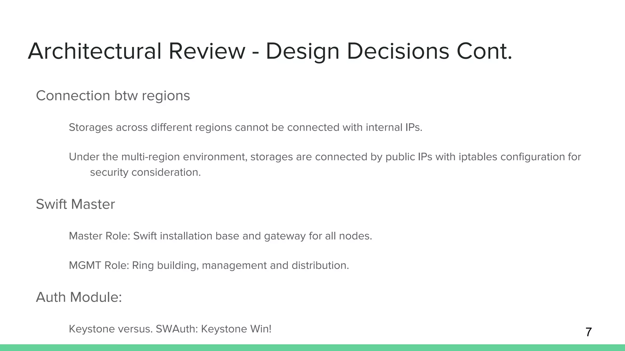 Architectural Review - Design Decisions Cont.
Connection btw regions
Storages across different regions cannot be connected with internal IPs.
Under the multi-region environment, storages are connected by public IPs with iptables configuration for
security consideration.
Swift Master
Master Role: Swift installation base and gateway for all nodes.
MGMT Role: Ring building, management and distribution.
Auth Module:
Keystone versus. SWAuth: Keystone Win! 7
 