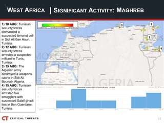 11
| SIGNIFICANT ACTIVITY:WEST AFRICA MAGHREB
1
4
3 21) 10 AUG: Tunisian
security forces
dismantled a
suspected terrorist cell
in Sidi Ali Ben Aoun,
Tunisia.
2) 12 AUG: Tunisian
security forces
arrested a suspected
militant in Tunis,
Tunisia.
3) 15 AUG: The
Algerian army
destroyed a weapons
cache in Sidi Ali
Bounab, Algeria.
4) 15 AUG: Tunisian
security forces
arrested five
smugglers with
suspected Salafi-jihadi
ties in Ben Guerdane,
Tunisia.
MAGHREB SIGNIFICANT ACTIVITY 09 AUG - 15 AUG
 