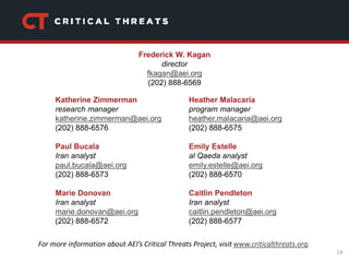14
Katherine Zimmerman
research manager
katherine.zimmerman@aei.org
(202) 888-6576
Paul Bucala
Iran analyst
paul.bucala@aei.org
(202) 888-6573
Marie Donovan
Iran analyst
marie.donovan@aei.org
(202) 888-6572
Heather Malacaria
program manager
heather.malacaria@aei.org
(202) 888-6575
Emily Estelle
al Qaeda analyst
emily.estelle@aei.org
(202) 888-6570
Caitlin Pendleton
Iran analyst
caitlin.pendleton@aei.org
(202) 888-6577
For more information about AEI’s Critical Threats Project, visit www.criticalthreats.org.
Frederick W. Kagan
director
fkagan@aei.org
(202) 888-6569
 