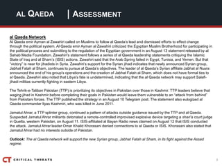 3
| ASSESSMENTAL QAEDA
al Qaeda Network
Al Qaeda emir Ayman al Zawahiri called on Muslims to follow al Qaeda’s lead and dismissed efforts to effect change
through the political system. Al Qaeda emir Ayman al Zawahiri criticized the Egyptian Muslim Brotherhood for participating in
the political process and submitting to the regulation of the Egyptian government in an August 13 statement released by al
Sahab Media Foundation. Zawahiri’s statement follows a series of al Qaeda leadership statements critiquing the Islamic
State of Iraq and al Sham’s (ISIS) actions. Zawahiri said that the Arab Spring failed in Egypt, Tunisia, and Yemen. But that
“victory” is near for jihadists in Syria. Zawahiri’s support for the Syrian jihad indicates that newly announced Syrian group,
Jabhat Fatah al Sham, continues to pursue al Qaeda’s objectives. The leader of al Qaeda’s Syrian affiliate Jabhat al Nusra
announced the end of his group’s operations and the creation of Jabhat Fatah al Sham, which does not have formal ties to
al Qaeda. Zawahiri also noted that Libya’s fate is undetermined, indicating that the al Qaeda network may support Salafi-
jihadi militias currently fighting in eastern Libya.
The Tehrik-e-Taliban Pakistan (TTP) is prioritizing its objectives in Pakistan over those in Kashmir. TTP leaders believe that
waging jihad in Kashmir before completing their goals in Pakistan would leave them vulnerable to an “attack from behind”
from Pakistani forces. The TTP published the strategy in an August 10 Telegram post. The statement also eulogized al
Qaeda commander Ilyas Kashmiri, who was killed in June 2011.
Jamatul Ahrar, a TTP splinter group, continued a pattern of attacks outside guidance issued by the TTP and al Qaeda.
Suspected Jamatul Ahrar militants detonated a remote-controlled improvised explosive device targeting a shari’a court judge
in Quetta, western Pakistan, on August 11. ISIS-affiliated al Bayan Radio news claimed on August 12 that ISIS conducted
the attack. Jamatul Ahrar leader Omar Khalid Khorasani denied connections to al Qaeda or ISIS. Khorasani also stated that
Jamatul Ahrar had no interests outside of Pakistan.
Outlook: The al Qaeda network will support the new Syrian group, Jabhat Fatah al Sham, in its fight against the Assad
regime.
 