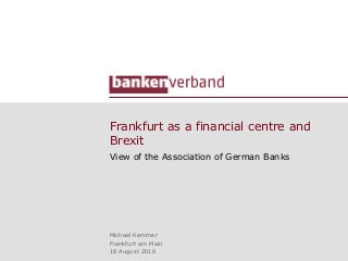 Frankfurt as a financial centre and
Brexit
View of the Association of German Banks
Michael Kemmer
Frankfurt am Main
18 August 2016
 