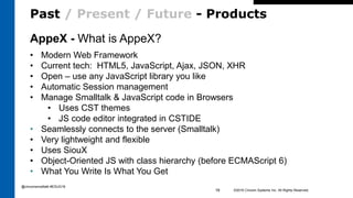 Past / Present / Future - Products
©2016 Cincom Systems Inc. All Rights Reserved.19
AppeX - What is AppeX?
• Modern Web Framework
• Current tech: HTML5, JavaScript, Ajax, JSON, XHR
• Open – use any JavaScript library you like
• Automatic Session management
• Manage Smalltalk & JavaScript code in Browsers
• Uses CST themes
• JS code editor integrated in CSTIDE
• Seamlessly connects to the server (Smalltalk)
• Very lightweight and flexible
• Uses SiouX
• Object-Oriented JS with class hierarchy (before ECMAScript 6)
• What You Write Is What You Get
@cincomsmalltalk #ESUG16
 