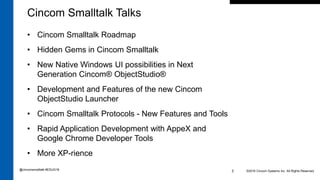• Cincom Smalltalk Roadmap
• Hidden Gems in Cincom Smalltalk
• New Native Windows UI possibilities in Next
Generation Cincom® ObjectStudio®
• Development and Features of the new Cincom
ObjectStudio Launcher
• Cincom Smalltalk Protocols - New Features and Tools
• Rapid Application Development with AppeX and
Google Chrome Developer Tools
• More XP-rience
©2016 Cincom Systems Inc. All Rights Reserved.3
Cincom Smalltalk Talks
@cincomsmalltalk #ESUG16
 