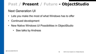 Past / Present / Future - ObjectStudio
Next Generation UI
• Lets you make the most of what Windows has to offer
• Continued development
• New Native Windows UI Possibilities in ObjectStudio
• See talks by Andreas
©2016 Cincom Systems Inc. All Rights Reserved.39
@cincomsmalltalk #ESUG16
 