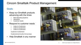 Goals
• Keep our Smalltalk products
advancing with the times
• New Operating Systems
• Standards
• Customer needs
• Respond to customer needs
• Listen to Customers
• Listen to Customers
• Listen to Customers
Customer involvement
Customer/community mini-surveys
• Help Smalltalk in any manner
©2016 Cincom Systems Inc. All Rights Reserved.4
Cincom Smalltalk Product Management
@cincomsmalltalk #ESUG16
 